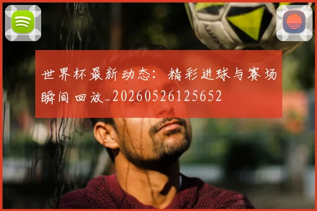 世界杯最新动态:精彩进球与赛场瞬间回放_20260526125652