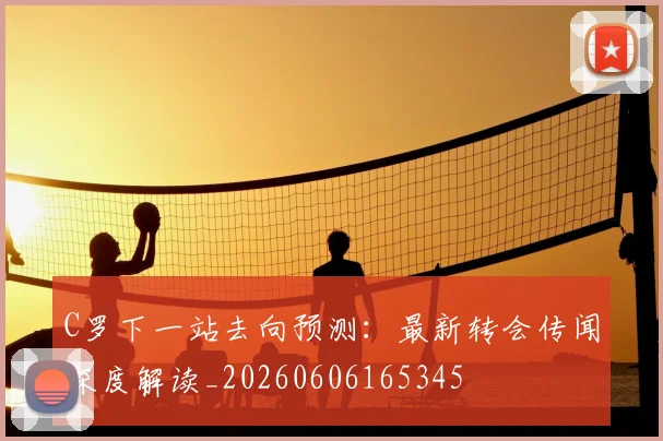 C罗下一站去向预测：最新转会传闻深度解读_20260606165345