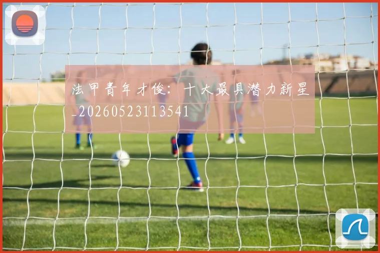 法甲青年才俊：十大最具潜力新星_20260523113541